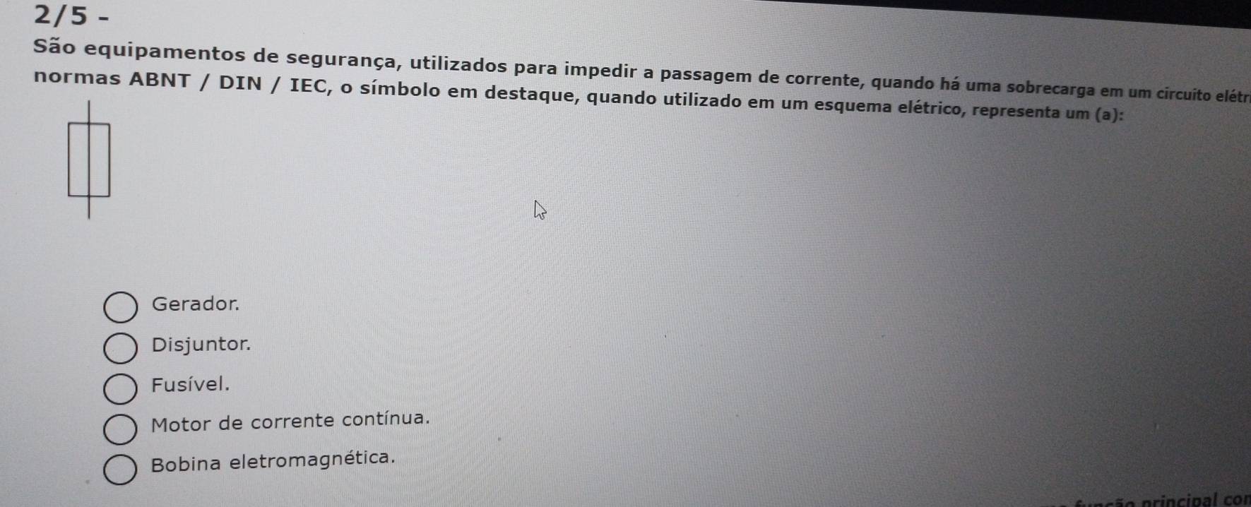 2/5 -
São equipamentos de segurança, utilizados para impedir a passagem de corrente, quando há uma sobrecarga em um circuito elétro
normas ABNT / DIN / IEC, o símbolo em destaque, quando utilizado em um esquema elétrico, representa um (a):
Gerador.
Disjuntor.
Fusível.
Motor de corrente contínua.
Bobina eletromagnética.
ão principal cor