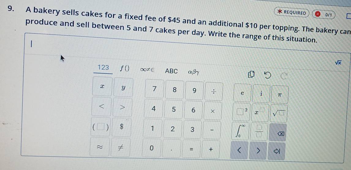 REQUIRED 0/1 
9. A bakery sells cakes for a fixed fee of $45 and an additional $10 per topping. The bakery can 
produce and sell between 5 and 7 cakes per day. Write the range of this situation.
sqrt(x)
123 f() ∞≠∈ ABC αβγ
x Y 7 8 9 ÷ e 1 π < 
<tex>4 5 6 × □ 2 x  □ /□   sqrt(□ ) 
  $ 1 2 3 - ∈t _0^((∈fty) frac □)□  X 
≈ ≠ 0 = + < > >