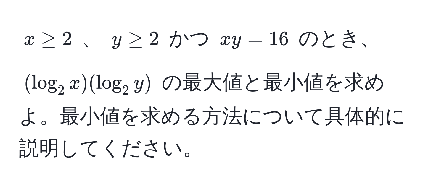 $ x ≥ 2 $ 、 $ y ≥ 2 $ かつ $ xy = 16 $ のとき、 $ (log_2 x)(log_2 y) $ の最大値と最小値を求めよ。最小値を求める方法について具体的に説明してください。