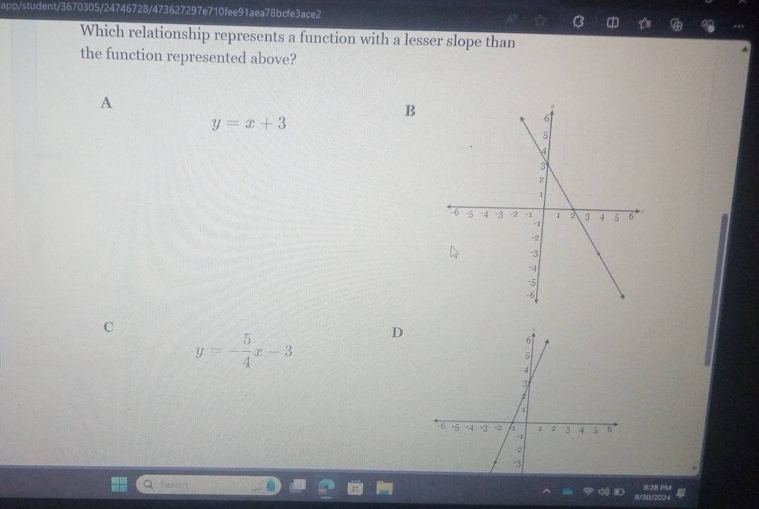 app/student/3670305/24746728/473627297e710fee91aea78bcfe3ace2
C 
Which relationship represents a function with a lesser slope than
the function represented above?
A
B
y=x+3
C
y=- 5/4 x-3
D
Search 9:28 PM
50/2024