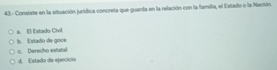 43.- Consiste en la situación jurídica concreta que guarda en la relación con la familia, el Estado o la Nación.
a. El Estado Civil
b.Estado de goce
c. Derecho estatal
d. Estado de ejercicio