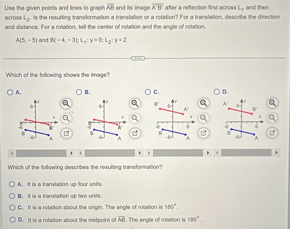 Use the given points and lines to graph overline AB and its image overline A'B' after a reflection first across L_1 and then
across L_2. Is the resulting transformation a translation or a rotation? For a translation, describe the direction
and distance. For a rotation, tell the center of rotation and the angle of rotation.
A(5,-5) and B(-4,-3);L_1:y=0;L_2:y=2
Which of the following shows the image?
A.
B.
C.
D.
 
 
4
(
Which of the following describes the resulting transformation?
A. It is a translation up four units.
B. It is a translation up two units.
C. It is a rotation about the origin. The angle of rotation is 180°.
D. It is a rotation about the midpoint of overline AB. The angle of rotation is 180°.