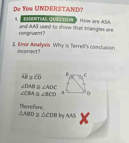 Do You UNDERSTAND? 
1. ESSENTIAL QUESTION How are ASA 
and AAS used to show that triangles are 
congruent? 
2. Error Analysis Why is Terrell's conclusion 
incorrect?
overline AB≌ overline CD
∠ DAB≌ ∠ ADC
∠ CBA≌ ∠ BCD
Therefore,
△ ABD≌ △ CDB by AAS x