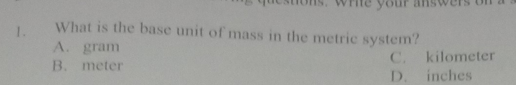 ons. whie your answers of
1 . What is the base unit of mass in the metric system?
A. gram
C. kilometer
B. meter
D. inches