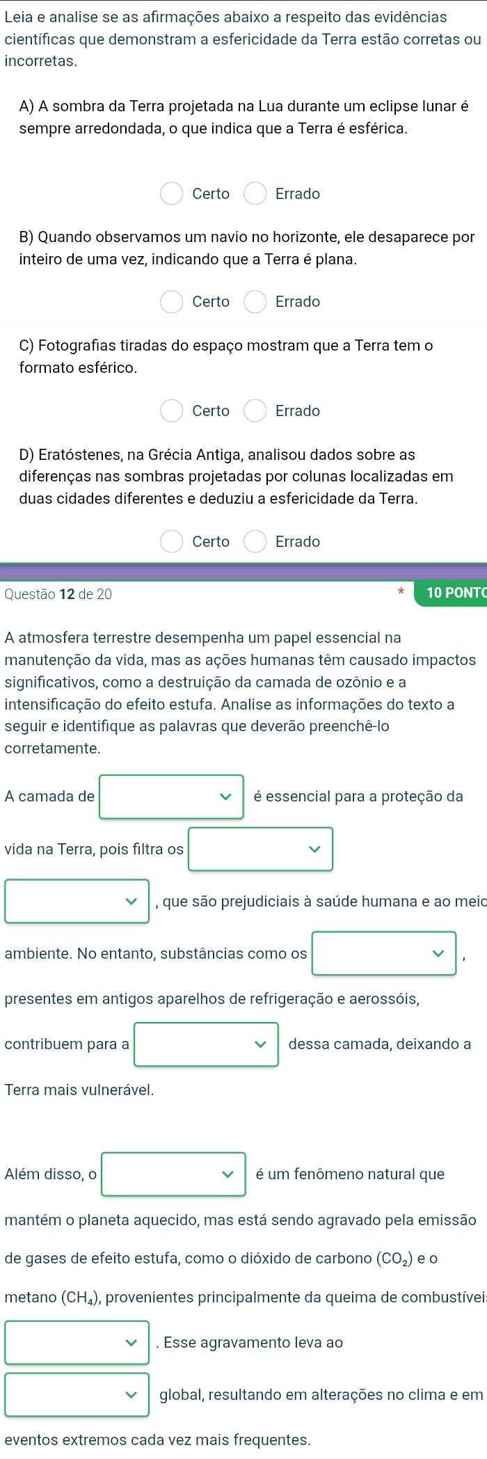 Leia e analise se as afirmações abaixo a respeito das evidências
científicas que demonstram a esfericidade da Terra estão corretas ou
incorretas.
A) A sombra da Terra projetada na Lua durante um eclipse lunar é
sempre arredondada, o que indica que a Terra é esférica.
Certo Errado
B) Quando observamos um navio no horizonte, ele desaparece por
inteiro de uma vez, indicando que a Terra é plana.
Certo Errado
C) Fotografias tiradas do espaço mostram que a Terra tem o
formato esférico.
Certo Errado
D) Eratóstenes, na Grécia Antiga, analisou dados sobre as
diferenças nas sombras projetadas por colunas localizadas em
duas cidades diferentes e deduziu a esfericidade da Terra.
Certo Errado
Questão 12 de 20 10 PONTC
A atmosfera terrestre desempenha um papel essencial na
manutenção da vida, mas as ações humanas têm causado impactos
significativos, como a destruição da camada de ozônio e a
intensificação do efeito estufa. Analise as informações do texto a
seguir e identifique as palavras que deverão preenchê-lo
corretamente.
A camada de é essencial para a proteção da
vida na Terra, pois filtra os
, que são prejudiciais à saúde humana e ao meic
ambiente. No entanto, substâncias como os
presentes em antigos aparelhos de refrigeração e aerossóis,
contribuem para a dessa camada, deixando a
Terra mais vulnerável.
Além disso, o é um fenômeno natural que
mantém o planeta aquecido, mas está sendo agravado pela emissão
de gases de efeito estufa, como o dióxido de carbono (CO_2) e o
metano (CH_4) ), provenientes principalmente da queima de combustívei:
. Esse agravamento leva ao
global, resultando em alterações no clima e em
eventos extremos cada vez mais frequentes.