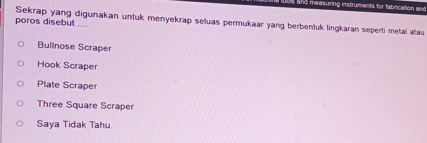 hine tools and measuring instruments for fabrication and
Sekrap yang digunakan untuk menyekrap seluas permukaar yang berbentuk lingkaran seperti metal atau
poros disebut ....
Bullnose Scraper
Hook Scraper
Plate Scraper
Three Square Scraper
Saya Tidak Tahu.