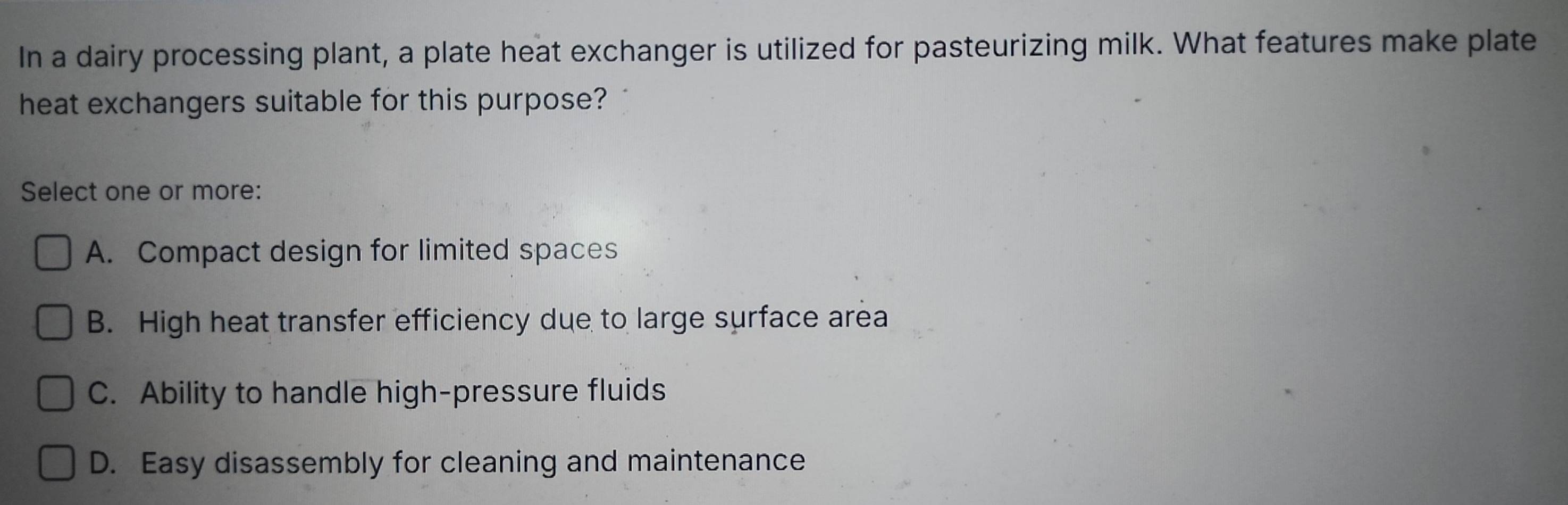 In a dairy processing plant, a plate heat exchanger is utilized for pasteurizing milk. What features make plate
heat exchangers suitable for this purpose?
Select one or more:
A. Compact design for limited spaces
B. High heat transfer efficiency due to large surface area
C. Ability to handle high-pressure fluids
D. Easy disassembly for cleaning and maintenance