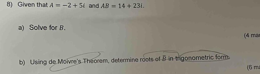 Given that A=-2+5i and AB=14+23i. 
a) Solve for B. 
(4 ma 
b) Using de Moivre's Theorem, determine roots of overline B in trigonometric form 
(6 m