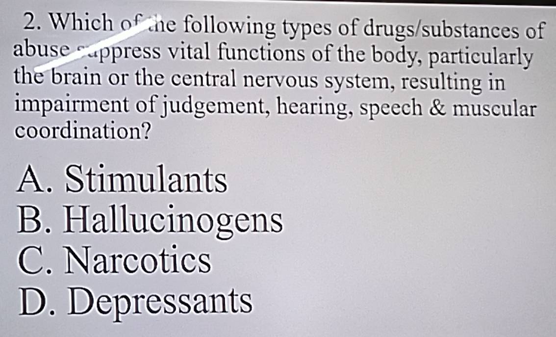 Which of the following types of drugs/substances of
abuse cappress vital functions of the body, particularly
the brain or the central nervous system, resulting in
impairment of judgement, hearing, speech & muscular
coordination?
A. Stimulants
B. Hallucinogens
C. Narcotics
D. Depressants