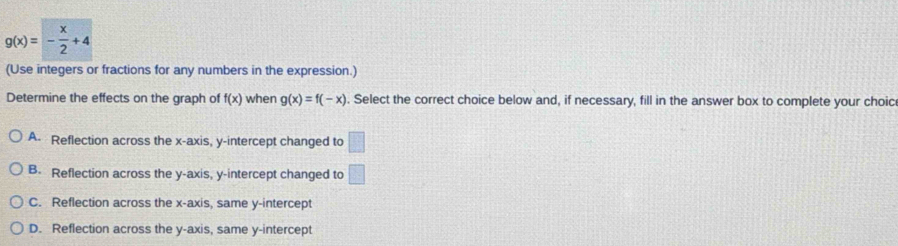 g(x)=- x/2 +4
(Use integers or fractions for any numbers in the expression.)
Determine the effects on the graph of f(x) when g(x)=f(-x). Select the correct choice below and, if necessary, fill in the answer box to complete your choic
A. Reflection across the x-axis, y-intercept changed to □
B. Reflection across the y-axis, y-intercept changed to □
C. Reflection across the x-axis, same y-intercept
D. Reflection across the y-axis, same y-intercept