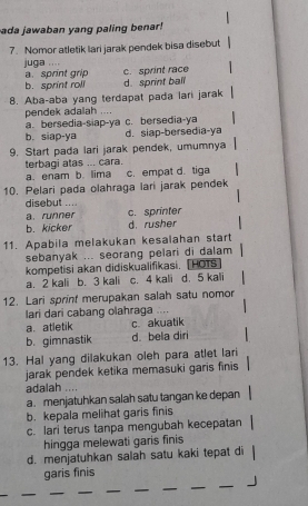 ada jawaban yang paling benar!
7. Nomor atletik lari jarak pendek bisa disebut
juga .
a. sprint grip c. sprint race
b. sprint roll d. sprint ball
8. Aba-aba yang terdapat pada lari jarak
pendek adalah ....
a. bersedia-slap-ya c. bersedia-ya
b. siap-ya d. siap-bersedia-ya
9. Start pada lari jarak pendek, umumnya
terbagi atas ... cara.
a. enam b. lima c. empat d. tiga
10. Pelari pada olahraga lari jarak pendek
disebut ....
a. runner c. sprinter
b. kicker d. rusher
11. Apabila melakukan kesalahan start
sebanyak ... seorang pelari di dalam 
kompetisi akan didiskualifikasi. [HOTS
a. 2 kali b. 3 kali c. 4 kali d. 5 kali
12. Lari sprint merupakan salah satu nomor
lari dari cabang olahraga ....
a. atletik c akuatik
b. gimnastik d. bela diri
13. Hal yang dilakukan oleh para atlet lari
jarak pendek ketika memasuki garis finis
adalah
a. menjatuhkan salah satu tangan ke depan
b. kepala melihat garis finis
c. lari terus tanpa mengubah kecepatan
hingga melewati garis finis
d. menjatuhkan salah satu kaki tepat di
garis finis