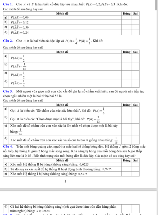 Cho A và B là hai biến cố độc lập với nhau, biết P(A)=0,2;P(B)=0,3. Khi đó:
Các mệnh đề sau đúng hay sai?
Câu 2. Cho A, B là hai biến cố độc lập và P(A)= 1/4 ,P(B)= 1/3 . Khi đó:
Câu 3. Một người vừa gieo một con xúc xắc đề ghi lại số chấm xuất hiện, sau đó người này tiếp tục
chọn ngẫu nhiên một lá bài từ bộ bài 52 lá.
Câu 4. Trên một bảng quảng cáo, người ta mắc hai hệ thống bóng đèn. Hệ thống / gồm 2 bóng mắc
nối tiếp, hệ thống II gồm 2 bóng mắc song song. Khả năng bị hỏng của mỗi bóng đèn sau 6 giờ thắp
sáng liên tục là 0,15 . Biết tình trạng của mỗi bóng đèn là độc lập. Các mệnh đề sau đúng hay sai?
3