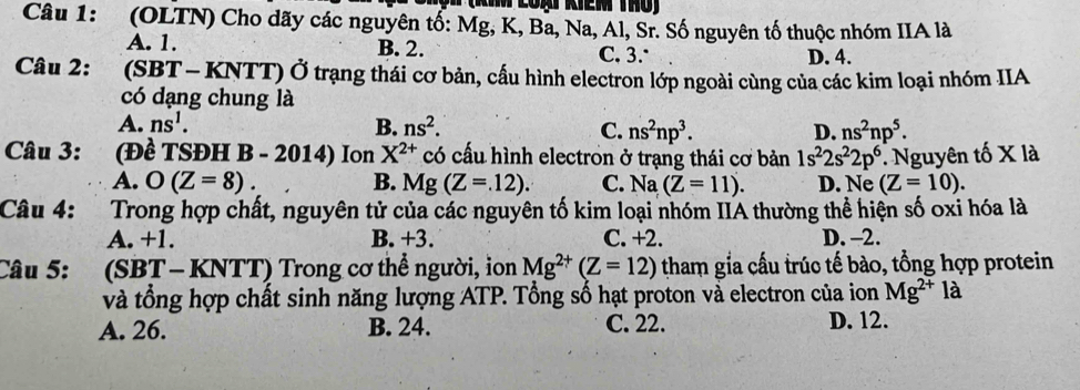 (OLTN) Cho dãy các nguyên tổ: Mg, K, Ba, Na, Al, Sr. Số nguyên tố thuộc nhóm IIA là
A. 1. B. 2. C. 3. D. 4.
Câu 2: (SBT - KNTT) Ở trạng thái cơ bản, cấu hình electron lớp ngoài cùng của các kim loại nhóm IIA
có dạng chung là
A. ns^1. B. ns^2. D. ns^2np^5. 
C. ns^2np^3. 
Câu 3: (Đề TSĐH B - 2014) Ion X^(2+) có cấu hình electron ở trạng thái cơ bản 1s^22s^22p^6. Nguyên tố X là
A. O(Z=8). B. Mg(Z=.12). C. Na (Z=11). D. Ne (Z=10). 
Câu 4: Trong hợp chất, nguyên tử của các nguyên tố kim loại nhóm IIA thường thể hiện số oxi hóa là
A. +1. B. +3. C. +2. D. -2.
Câu 5: (SBT - KNTT) Trong cơ thể người, ion Mg^(2+)(Z=12) tham gia cầu trúc tế bào, tổng hợp protein
và tổng hợp chất sinh năng lượng ATP. Tổng số hạt proton và electron của ion Mg^(2+)la
A. 26. B. 24. C. 22. D. 12.