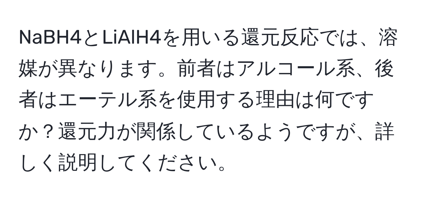 NaBH4とLiAlH4を用いる還元反応では、溶媒が異なります。前者はアルコール系、後者はエーテル系を使用する理由は何ですか？還元力が関係しているようですが、詳しく説明してください。