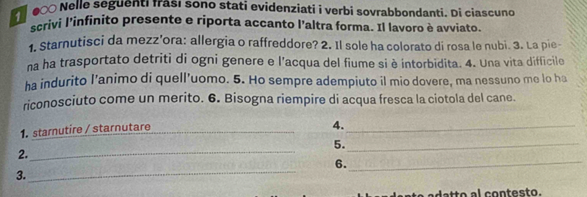 0∞0 Nelle seguentı Irası sono stati evidenziati i verbi sovrabbondanti. Di ciascuno 
scrivi l'infinito presente e riporta accanto l'altra forma. Il lavoro è avviato. 
1. Starnutisci da mezz’ora: allergia o raffreddore? 2. Il sole ha colorato di rosa le nubi. 3. La pie- 
na ha trasportato detriti di ogni genere e l'acqua del fiume si è intorbidita. 4. Una vita difficile 
ha indurito l’animo di quell’uomo. 5. Ho sempre adempiuto il mio dovere, ma nessuno me lo ha 
riconosciuto come un merito. 6. Bisogna riempire di acqua fresca la ciotola del cane. 
1. starnutire / starnutare_ 
4._ 
5._ 
2._ 
_ 
6. 
3. 
_ 
da to a l contesto.