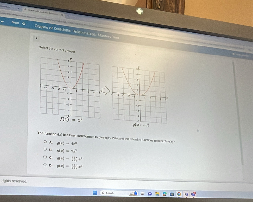 Graphs of Qantets
C   e   a    dnlvery/umn/launch/49000202/97ta9a
Next  Graphs of Quadratic Relationships: Mastery est
2
Select the correct answer.
f(x)=x^2
The function f(x) has been transformed to give g(x) Which of the following functions represents g(x)
A. g(x)=4x^2
B. g(x)=2x^2
C. g(x)=( 1/4 )x^2
D. g(x)=( 1/2 )x^2
rights reserved.
Search