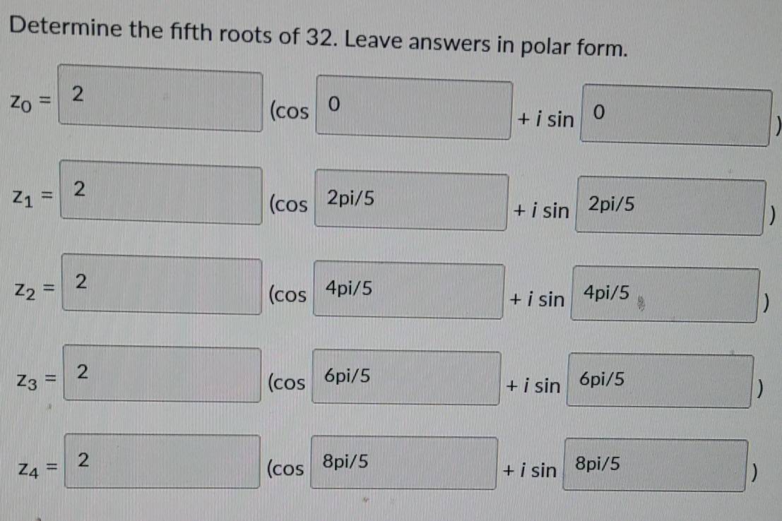 Determine the fifth roots of 32. Leave answers in polar form.
z_0=2 ( cos s0+isin 0
z_1=2 (cos 2pi/5 □ .
z_2=2 (cos 4pi/5+isin 4pi/5 _  □ /□  
z_3=2 (co s6pi/5+isin 6pi/5 5 5
z_4=boxed 2 ( cos 8pi/5+isin 8pi/5