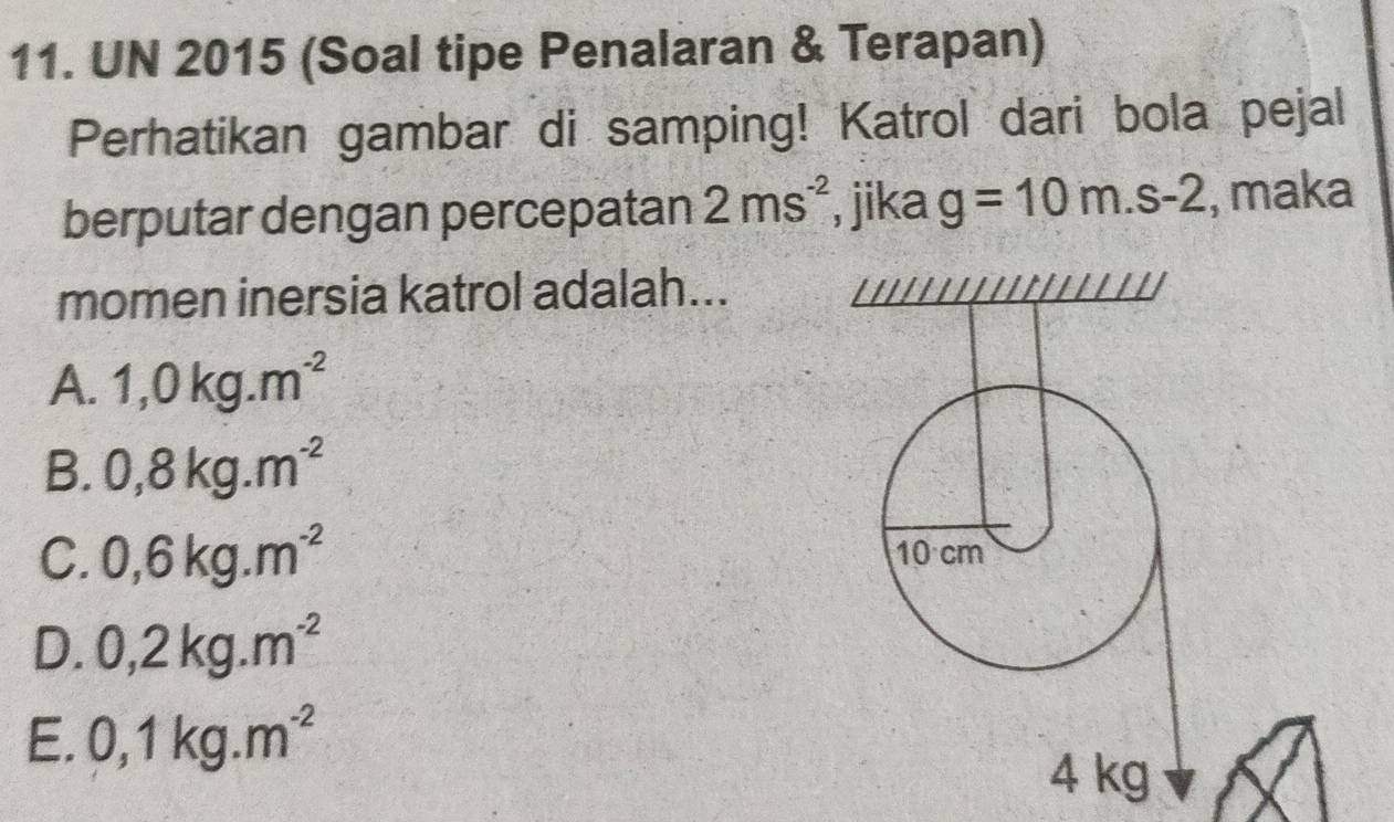 UN 2015 (Soal tipe Penalaran & Terapan)
Perhatikan gambar di samping! Katrol dari bola pejal
berputar dengan percepatan 2ms^(-2) , jika g=10m.s-2 , maka
momen inersia katrol adalah...
A. 1,0kg.m^(-2)
B. 0,8kg.m^(-2)
C. 0,6kg.m^(-2) 10 cm
D. 0,2kg.m^(-2)
E. 0,1kg.m^(-2)
4 kg