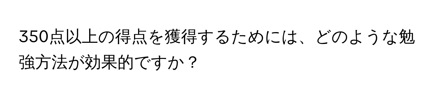 350点以上の得点を獲得するためには、どのような勉強方法が効果的ですか？