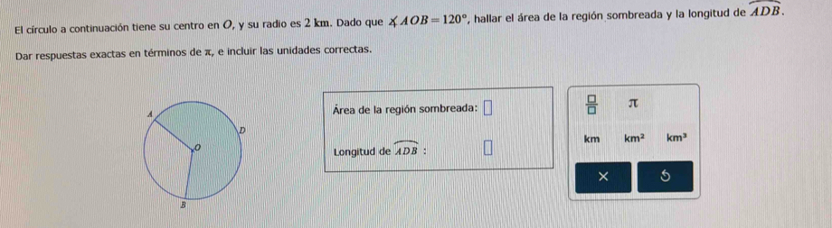 El círculo a continuación tiene su centro en O, y su radio es 2 km. Dado que ∠ AOB=120° ', hallar el área de la región sombreada y la longitud de widehat ADB. 
Dar respuestas exactas en términos de π, e incluir las unidades correctas. 
Área de la región sombreada: □  □ /□   π
km km^2 km^3
Longitud de widehat ADB : 
× 5