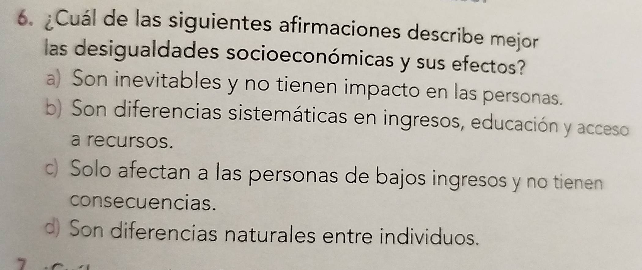 ¿Cuál de las siguientes afirmaciones describe mejor
las desigualdades socioeconómicas y sus efectos?
a) Son inevitables y no tienen impacto en las personas.
b) Son diferencias sistemáticas en ingresos, educación y acceso
a recursos.
c) Solo afectan a las personas de bajos ingresos y no tienen
consecuencias.
) Son diferencias naturales entre individuos.