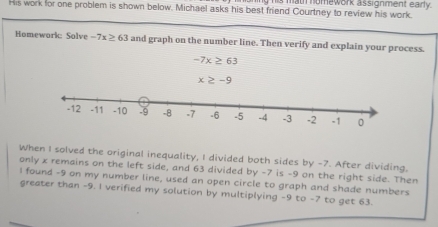 his math nomework assignment early. 
His work for one problem is shown below. Michael asks his best friend Courtney to review his work. 
Homework: Solve -7x≥ 63 and graph on the number line. Then verify and explain your process.
-7x≥ 63
x≥ -9
-1
When I solved the original inequality, I divided both sides by -7. After dividing. 
only x remains on the left side, and 63 divided by -7 is -9 on the right side. Then 
I found -9 on my number line, used an open circle to graph and shade numbers 
greater than -9. I verified my solution by multiplying -9 to -7 to get 63.