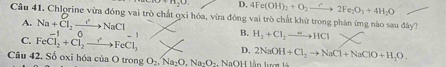 +10+11_20. D. 4Fe(OH)_2+O_2to 2Fe_2O_3+4H_2O
Câu 41. Chlorine vừa đóng vai trò chất ọxi hóa, vừa đóng vai trò chất khử trong phản ứng nào sau đây?
A. Na+Cl_2xrightarrow t°NaCl
C. FeCl_2^(-+Cl_2^0to FeFeCl_3)
B. H_2+Cl_2to HCl
D. 2NaOH+Cl_2to NaCl+NaClO+H_2O. 
Câu 42. Số oxi hóa của O trong O_2, Na_2O, Na_2O_2. NaOH lần lượt là