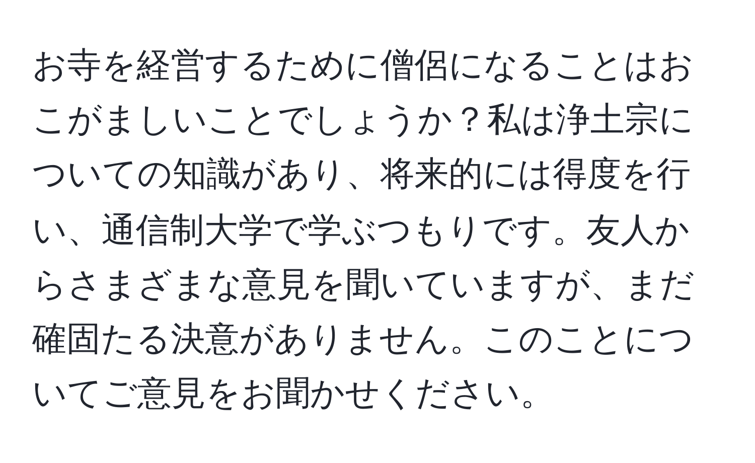 お寺を経営するために僧侶になることはおこがましいことでしょうか？私は浄土宗についての知識があり、将来的には得度を行い、通信制大学で学ぶつもりです。友人からさまざまな意見を聞いていますが、まだ確固たる決意がありません。このことについてご意見をお聞かせください。