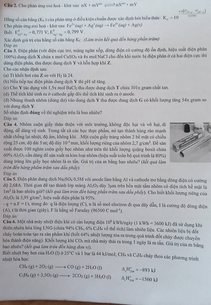 Cầu 2. Cho phân ứng oxi hoá - khứ sau nX+mY^(n+)leftharpoons nX^(m+)+mY
(C_r^(r-C_r^r-C_r^r)
Hãng số cân bằng (K_C)) của phản ứng ở điều kiện chuẩn được xác định bởi biểu thức K_c=10 0 9
Cho phân ứng oxi hoá - khứ sau: Fe^(2+)(aq)+Ag^+(aq)to Fe^(3+)(aq)+Ag(s)
Biết E_Fe^(>-)T_o^circ =0.771V;E_Ag^+· Ag^circ =0.799V.
Xác định giá trị của hằng số cân bằng Kc. (Làm tròn kết quá đến hàng phần trăm)
Đập ản
Câu 3. Điện phân (với điện cực trơ, màng ngăn xốp, dòng điện có cường độ ổn định, hiệu suất điện phân
100%) dung dịch X chứa x mol CuSO₄ và 4x mol NaCl cho đến khi nước bị điện phân ở cả hai điện cực thi
dừng điện phân, thu được dung dịch Y và hỗn hợp khí Z.
Cho các nhận định sau:
(a) Ti khổi hơi của Z so với H_2 là 24.
(b) Nếu tiếp tục điện phân dung dịch Y thì pH sẽ tăng.
(c) Cho Y tác dụng với 1,5x mol BaCl_2 thu được dung dịch T chứa 301x gram chất tan.
(d) Thể tích khí sinh ra ở cathode gấp đôi thể tích khí sinh ra ở anode.
(d) Nhúng thanh nhôm (dùng dư) vào dung dịch Y thu được dung dịch G có khổi lượng tăng 54x gram so
với dung dịch Y
Số nhận định đúng về thí nghiệm trên là bao nhiêu?
Đập án:
Câu 4. Nhôm cuộn giấy thân thiện với môi trường, không độc hại và vô hại,di
động, dễ dàng vệ sinh. Trong tắt cả các bọc thực phẩm, nó tạo thành hàng rào mạnh
nhất chống lại nhiệt, độ ẩm, không khí. .Một cuộn giấy tráng nhôm 2 bề mặt có chiều
rộng 25 cm; độ dài 5 m; độ dày 10^(-3) mn; khổi lượng riêng của nhôm 2,7g/cm^3. Để sản
xuất được 100 nghìn cuộn giấy bọc nhôm như trên thì khối lượng quặng boxit chứa
60% Al_2O_3 cần dùng để sản xuất ra kim loại nhõm (hiệu suất toàn bộ quá trình là 80%)
dùng tráng lên giấy bọc nhôm là m tấn. Giá trị của m bằng bao nhiêu? (kết quả làm
tròn đến hàng phầm trăm sau đấu phầy)
Đáp án
Câu 5. Điện phân dung dịch Na_2SO_4 0,5M với anode làm bằng Al và cathode trợ bằng đòng điện có cường
độ 2,68A. Thời gian đề tạo thành lớp màng Al_2O_3 dày 3μm trên bền mặt tấm nhôm có diện tích bề mặt là
1m^2 là bao nhiêu giờ? (kết quả làm tròn đến hàng phần trăm sau dầu phẩy). Cho biết khối lượng riêng của
Al_2O_3 là 3.95g/cm^3; hiệu suất điện phân là 95%.
-q=n.F=I.t, trong đó: q là điện lượng (C), n là số mol electron đi qua dây dẫn, I là cường độ dòng điện
(A), t là thời gian (giây), F là hằng số Faraday (96500Cmol^(-1)).
Đáp ân
Câu 6. Một nhà máy nhiệt điện khí có sản lượng điện 10^6 kWh/ngày (1 kWh=3600 KJ ) đã sử dụng khi
thiên nhiên hóa lỏng LNG (chứa 94% CH₄, 6% C₂H về thể tích) làm nhiên liệu. Các nhiên liệu bị đốt
cháy hoàn toàn tạo ra sản phẩm khí (biết 64% nhiệt lượng tôa ra trong quá trình đổt cháy được chuyên
hóa thành điện năng). Khối lượng khí CO₂ mà nhà máy thải ra trong 1 ngày là m tắn. Giá trị của m bằng
bao nhiêu? (kết quá làm tròn đến hàng đơn vị).
Biết nhiệt bay hơi của H₂O  (l) ở 25°C và 1 bar là 44 kJ/mol; CH₄ và C₂H₄ cháy theo các phương trình
nhiệt hóa học
CH_4(g)+2O_2(g)to CO(g)+2H_2O(l) ^ H_(298)°=-893kJ
C_2H_6(g)+3,5O_2(g)to 2CO_2(g)+3H_2O(l) ^ H_(298)°=-1560kJ