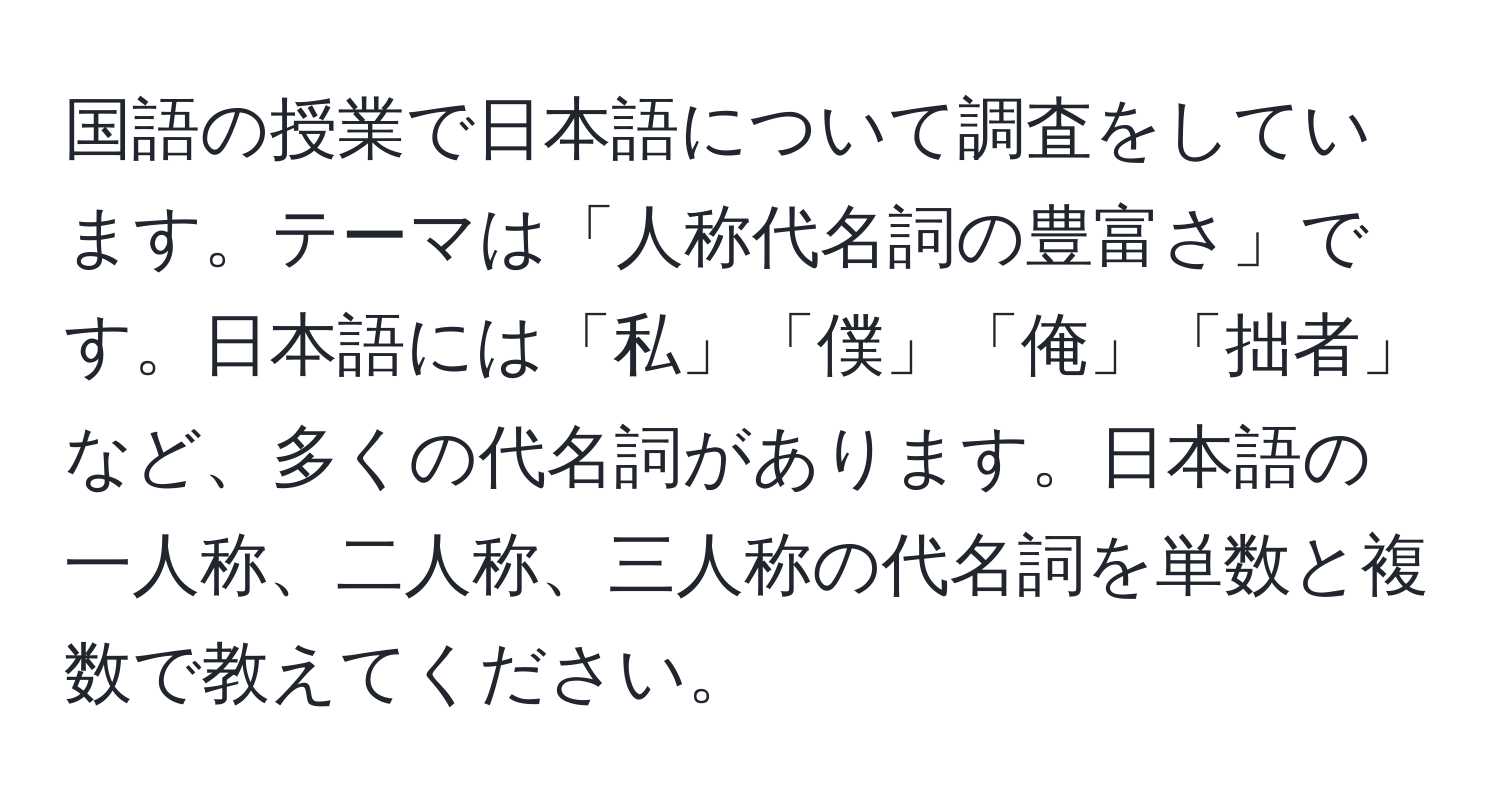 国語の授業で日本語について調査をしています。テーマは「人称代名詞の豊富さ」です。日本語には「私」「僕」「俺」「拙者」など、多くの代名詞があります。日本語の一人称、二人称、三人称の代名詞を単数と複数で教えてください。