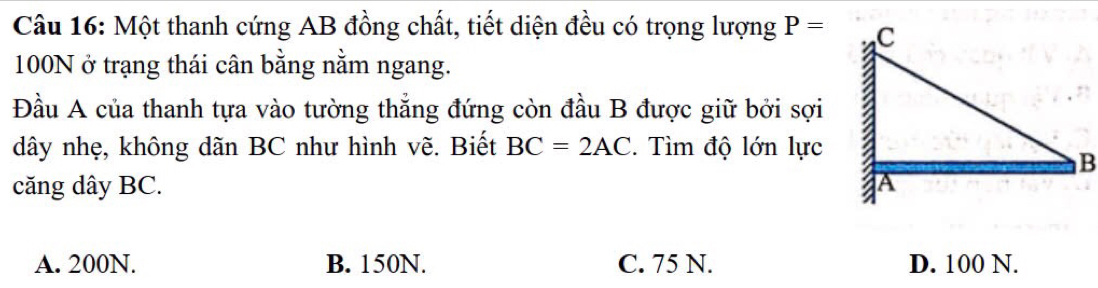 Một thanh cứng AB đồng chất, tiết diện đều có trọng lượng P=
100N ở trạng thái cân bằng nằm ngang.
Đầu A của thanh tựa vào tường thẳng đứng còn đầu B được giữ bởi sợi
dây nhẹ, không dãn BC như hình vẽ. Biết BC=2AC. Tìm độ lớn lực
căng dây BC.
A. 200N. B. 150N. C. 75 N. D. 100 N.