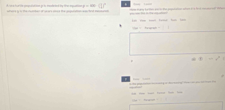 A sea turtle population p is modeled by the equation p=400· ( 3/4 )^p Eay l ociet 
where y is the number of years since the population was first measured. you see this in the equation? How many turties are in the population when it is first measured? When 
Edit View Insert Formut Tools Table 
12pe Paragraph 
p 
1 Fiste I paint 
eqvation! ts the populatian increasing or decreating? How can you tell from te 
Ve Vrt Farar Ts T 
206 = Pergrish