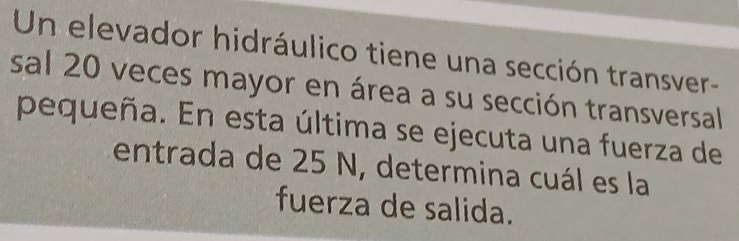 Un elevador hidráulico tiene una sección transver- 
sal 20 veces mayor en área a su sección transversal 
pequeña. En esta última se ejecuta una fuerza de 
entrada de 25 N, determina cuál es la 
fuerza de salida.