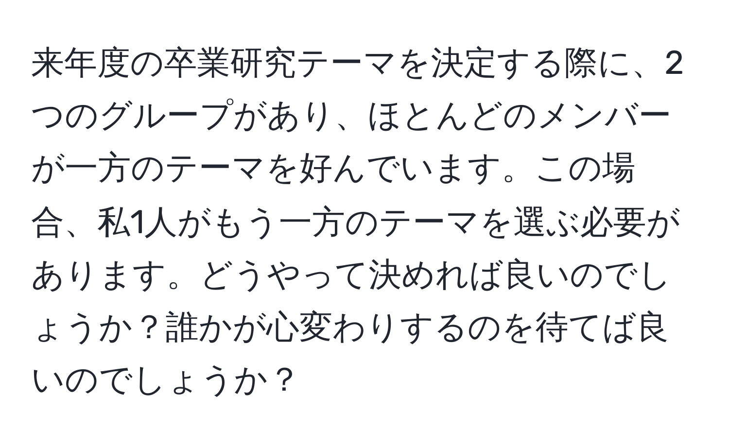 来年度の卒業研究テーマを決定する際に、2つのグループがあり、ほとんどのメンバーが一方のテーマを好んでいます。この場合、私1人がもう一方のテーマを選ぶ必要があります。どうやって決めれば良いのでしょうか？誰かが心変わりするのを待てば良いのでしょうか？