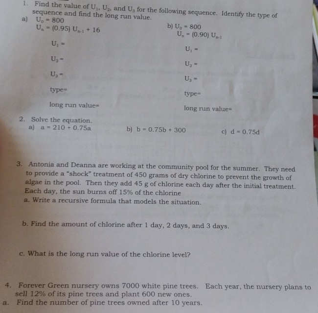 Find the value of U_1, U_2 , and U_3 for the following sequence. Identify the type of 
sequence and find the long run value. 
a) U_0=800 b) U_0=800
U_n=(0.95)U_n-1+16
U_n=(0.90)U_n-1
U_1=
U_1=
U_2=
U_2=
U_3=
U_3=
type= type= 
long run value= long run value= 
2. Solve the equation. 
a) a=210+0.75a b) b=0.75b+300 c) d=0.75d
3. Antonia and Deanna are working at the community pool for the summer. They need 
to provide a “shock” treatment of 450 grams of dry chlorine to prevent the growth of 
algae in the pool. Then they add 45 g of chlorine each day after the initial treatment. 
Each day, the sun burns off 15% of the chlorine 
a. Write a recursive formula that models the situation. 
b. Find the amount of chlorine after 1 day, 2 days, and 3 days. 
c. What is the long run value of the chlorine level? 
4. Forever Green nursery owns 7000 white pine trees. Each year, the nursery plans to 
sell 12% of its pine trees and plant 600 new ones. 
a. Find the number of pine trees owned after 10 years.