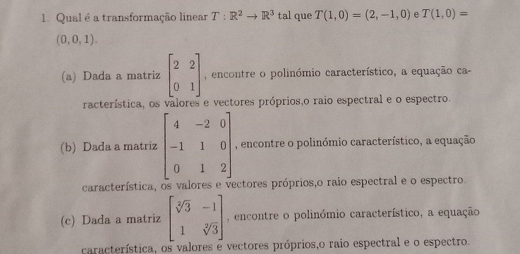 Qual é a transformação linear T:R^2to R^3 1 tal que T(1,0)=(2,-1,0) e T(1,0)=
(0,0,1).
(a) Dada a matriz beginbmatrix 2&2 0&1endbmatrix , encontre o polinómio característico, a equação ca
racterística, os valores e vectores próprios,o raio espectral e o espectro.
(b) Dada a matriz beginbmatrix 4&-2&0 -1&1&0 0&1&2endbmatrix , encontre o polinómio característico, a equação
característica, os valores e y ectores próprios,o raio espectral e o espectro.
(c) Dada a matriz beginbmatrix sqrt[3](3)&-1 1&sqrt[2](3)endbmatrix , encontre o polinómio característico, a equação
característica, os valores e vectores próprios,o raio espectral e o espectro.