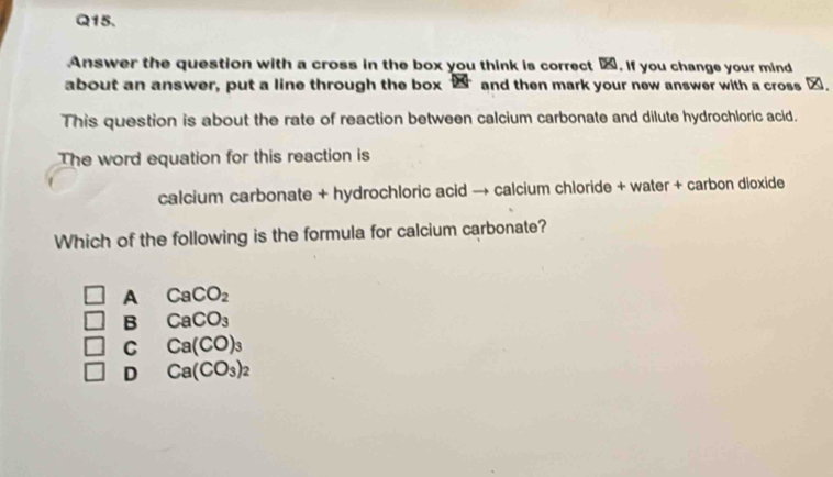 Answer the question with a cross in the box you think is correct %. If you change your mind
about an answer, put a line through the box 2 and then mark your new answer with a cross ∞.
This question is about the rate of reaction between calcium carbonate and dilute hydrochloric acid.
The word equation for this reaction is
calcium carbonate + hydrochloric acid → calcium chloride + water + carbon dioxide
Which of the following is the formula for calcium carbonate?
A CaCO_2
B CaCO_3
C Ca(CO)_3
D Ca(CO_3)_2