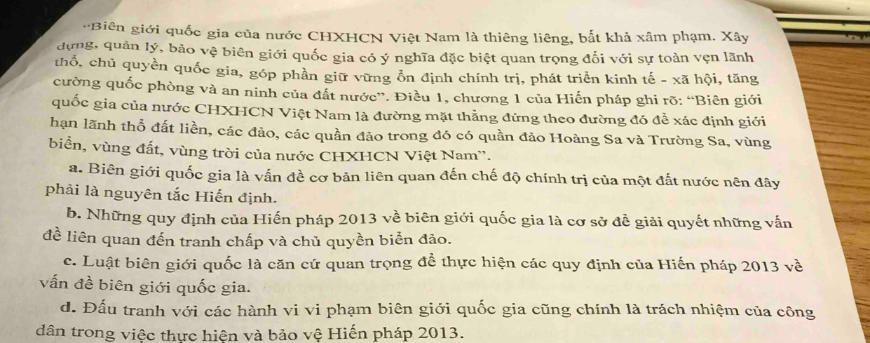 Biên giới quốc gia của nước CHXHCN Việt Nam là thiêng liêng, bắt khả xâm phạm. Xây
dựng, quản lý, bảo vệ biên giới quốc gia có ý nghĩa đặc biệt quan trọng đối với sự toàn vẹn lãnh
thổ, chủ quyền quốc gia, góp phần giữ vững ỗn định chính trị, phát triển kinh tế - xã hội, tăng
cường quốc phòng và an ninh của đất nước”. Điều 1, chương 1 của Hiến pháp ghi rõ: “Biên giới
quốc gia của nước CHXHCN Việt Nam là đường mặt thẳng đứng theo đường đó để xác định giới
hạn lãnh thổ đất liền, các đảo, các quần đảo trong đó có quần đảo Hoàng Sa và Trường Sa, vùng
biển, vùng đất, vùng trời của nước CHXHCN Việt Nam''.
a. Biên giới quốc gia là vấn đề cơ bản liên quan đến chế độ chính trị của một đất nước nên đây
phải là nguyên tắc Hiến định.
b. Những quy định của Hiến pháp 2013 về biên giới quốc gia là cơ sở để giải quyết những vấn
đề liên quan đến tranh chấp và chủ quyền biển đảo.
c. Luật biên giới quốc là căn cứ quan trọng để thực hiện các quy định của Hiến pháp 2013 về
vấn đề biên giới quốc gia.
d. Đấu tranh với các hành vi vi phạm biên giới quốc gia cũng chính là trách nhiệm của công
dân trong việc thực hiện và bảo vệ Hiến pháp 2013.