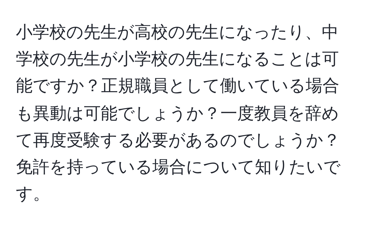 小学校の先生が高校の先生になったり、中学校の先生が小学校の先生になることは可能ですか？正規職員として働いている場合も異動は可能でしょうか？一度教員を辞めて再度受験する必要があるのでしょうか？免許を持っている場合について知りたいです。