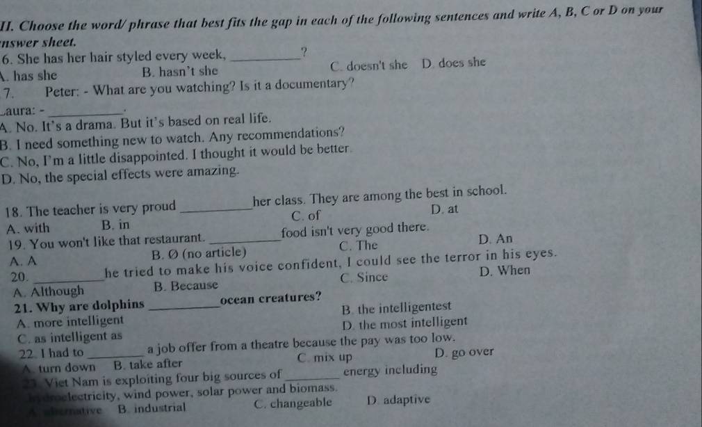 Choose the word/ phrase that best fits the gap in each of the following sentences and write A, B, C or D on your
nswer sheet.
6. She has her hair styled every week,_
?
A. has she B. hasn't she C. doesn't she D. does she
7. Peter: - What are you watching? Is it a documentary?
Caura: - _.
A. No. It's a drama. But it's based on real life.
B. I need something new to watch. Any recommendations?
C. No, I'm a little disappointed. I thought it would be better.
D. No, the special effects were amazing.
18. The teacher is very proud _her class. They are among the best in school.
A. with B. in C. of
D. at
19. You won't like that restaurant. food isn't very good there.
A. A B. Ø (no article) C. The D. An
20._ he tried to make his voice confident, I could see the terror in his eyes.
A. Although B. Because C. Since D. When
21. Why are dolphins _ocean creatures?
A. more intelligent B. the intelligentest
C. as intelligent as D. the most intelligent
22. I had to _a job offer from a theatre because the pay was too low.
C. mix up
A. turn down B. take after D. go over
23. Viet Nam is exploiting four big sources of_ energy including
hydroclectricity, wind power, solar power and biomass.
A. sbernative B. industrial C. changeable D. adaptive