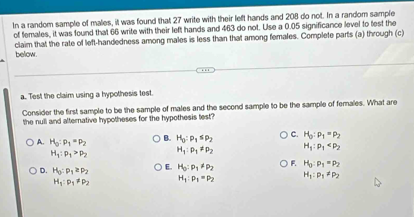 In a random sample of males, it was found that 27 write with their left hands and 208 do not. In a random sample
of females, it was found that 66 write with their left hands and 463 do not. Use a 0.05 significance level to test the
claim that the rate of left-handedness among males is less than that among females. Complete parts (a) through (c)
below.
a. Test the claim using a hypothesis test.
Consider the first sample to be the sample of males and the second sample to be the sample of females. What are
the null and alternative hypotheses for the hypothesis test?
A. H_0:p_1=p_2
B. H_0:p_1≤ p_2
C. H_0:p_1=p_2
H_1:p_1>p_2
H_1:p_1!= p_2
H_1:p_1
F. H_0:p_1=p_2
D. H_0:p_1≥ p_2
E. H_0:p_1!= p_2
H_1:p_1!= p_2
H_1:p_1!= p_2
H_1:p_1=p_2