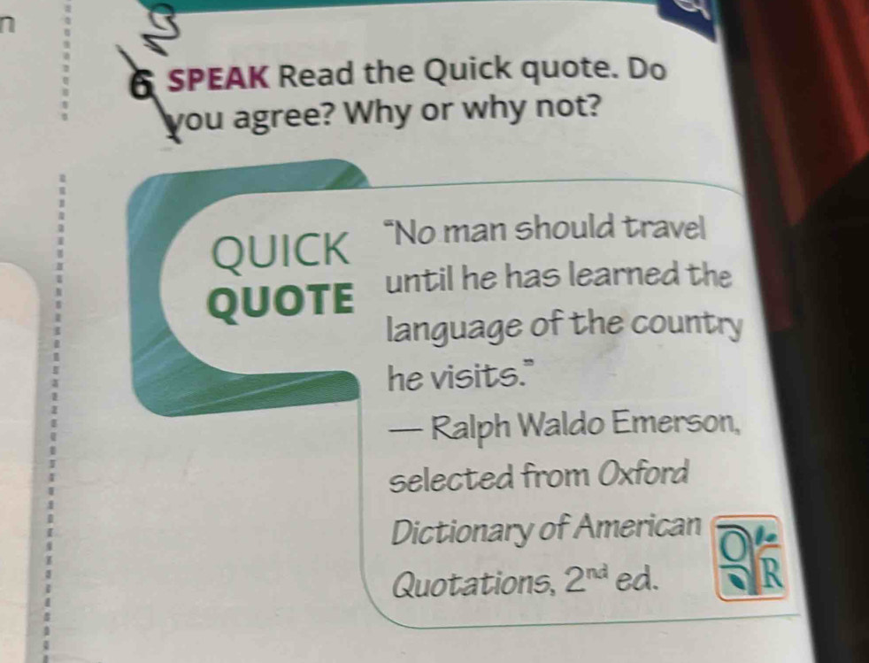 SPEAK Read the Quick quote. Do 
you agree? Why or why not? 
QUICK “No man should travel 
QUOTE until he has learned the 
language of the country 
he visits." 
— Ralph Waldo Emerson, 
selected from Oxford 
Dictionary of American 
Quotations, 2^(nd) ed.