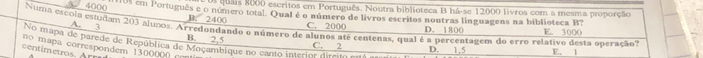 4000
os quais 8000 escritos em Português. Noutra biblioteca B há-se 12000 livros com a mesma proporção
10s em Português e o número total. Qual é o número de livros escritos noutras linguagens na biblioteca B?
B. 2400 C. 2000 D. 1800 E. 3000
Numa escola estudam 203 alunos. Arredondando o número de alunos até centenas, qual é a percentagem do erro relativo desta operação?
A. 3 B. 2,5
o p corresondem 13 No mapa de parede de República de Moçambique no canto interior direito o C. 2
centím etro. A
D. 1,5 E. 1