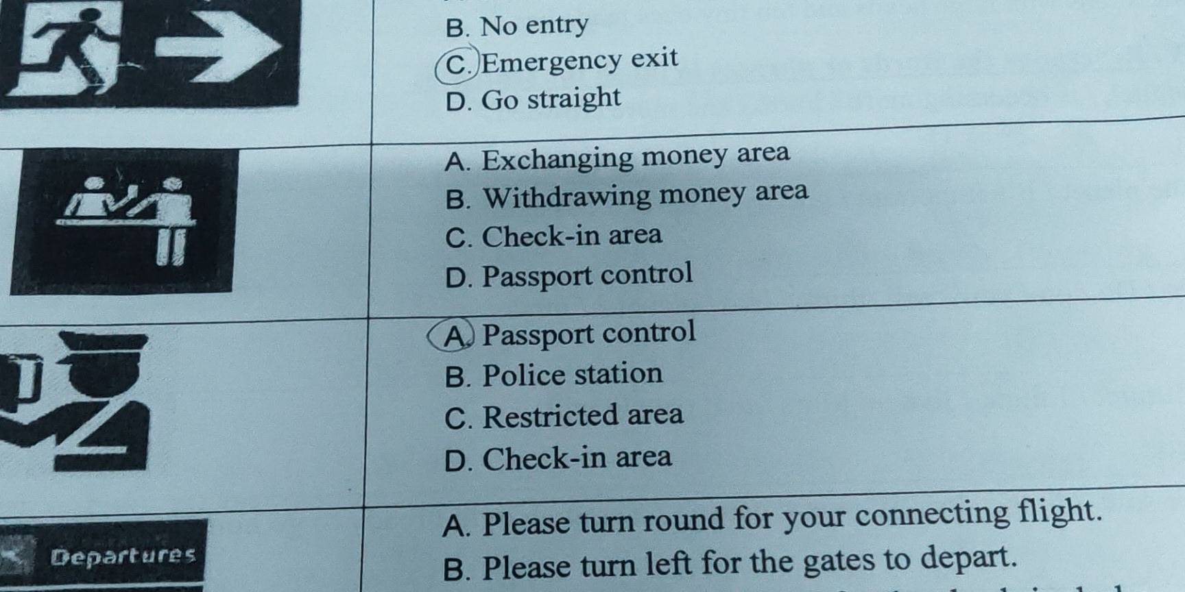 B. No entry
C. Emergency exit
D. Go straight
A. Exchanging money area
B. Withdrawing money area
C. Check-in area
D. Passport control
A Passport control
B. Police station
Z
C. Restricted area
D. Check-in area
A. Please turn round for your connecting flight.
Departures
B. Please turn left for the gates to depart.