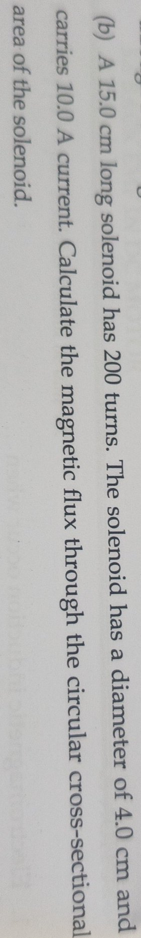 A 15.0 cm long solenoid has 200 turns. The solenoid has a diameter of 4.0 cm and 
carries 10.0 A current. Calculate the magnetic flux through the circular cross-sectional 
area of the solenoid.