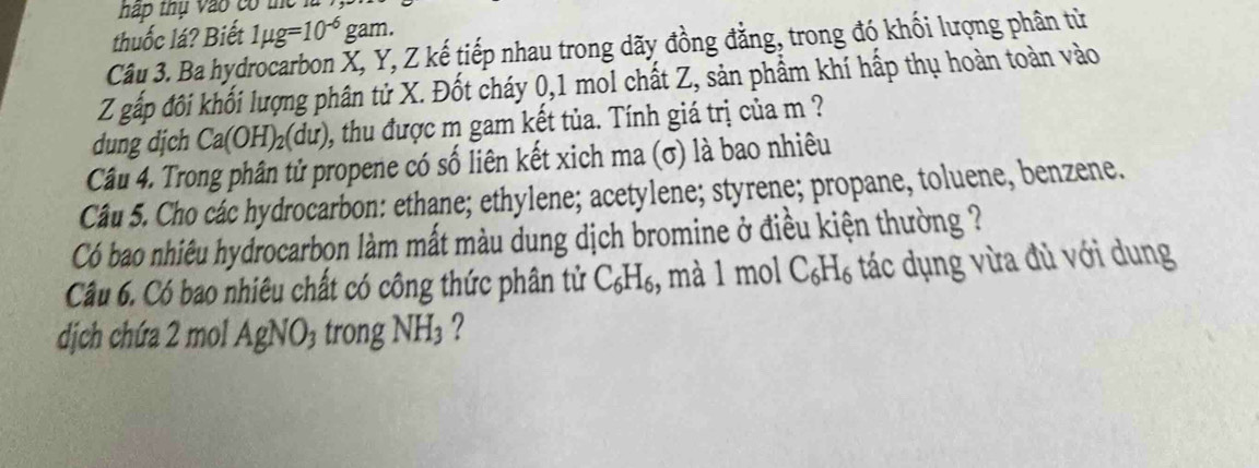 háp thụ vào có the 
thuốc lá? Biết 1mu g=10^(-6)gam. 
Câu 3. Ba hydrocarbon X, Y, Z kế tiếp nhau trong dãy đồng đằng, trong đó khối lượng phân từ
Z gấp đôi khối lượng phân tử X. Đốt cháy 0, 1 mol chất Z, sản phẩm khí hấp thụ hoàn toàn vào 
dung dịch Ca(OH)_2(du) 0, thu được m gam kết tủa. Tính giá trị của m ? 
Câu 4. Trong phân tử propene có số liên kết xich ma (σ) là bao nhiêu 
Câu 5. Cho các hydrocarbon: ethane; ethylene; acetylene; styrene; propane, toluene, benzene. 
Có bao nhiêu hydrocarbon làm mất màu dung dịch bromine ở điều kiện thường ? 
Câu 6. Có bao nhiêu chất có công thức phân tử C_6H_6 , mà 1 mol C_6H_6 tác dụng vừa đủ với dung 
dịch chứa 2 mol AgNO₃ trong NH_3 ?