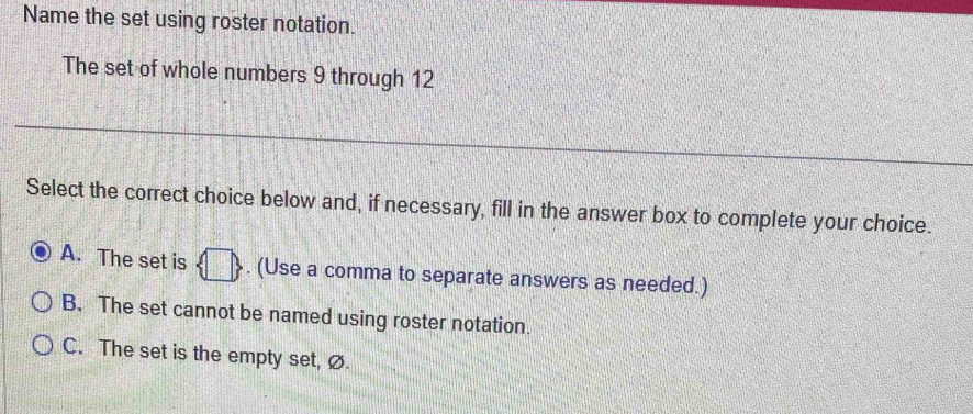 Name the set using roster notation.
The set of whole numbers 9 through 12
Select the correct choice below and, if necessary, fill in the answer box to complete your choice.
A. The set is  □ . (Use a comma to separate answers as needed.)
B. The set cannot be named using roster notation.
C. The set is the empty set, Ø.