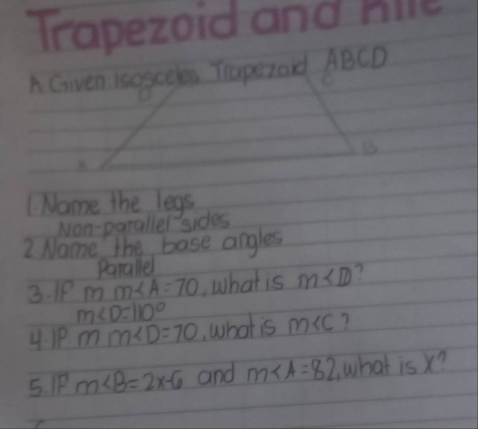 Trapezoid and nice 
A Given Isogceles Tapezoid ABCD
Name the legs 
Non-parallel sides 
2 Name the base angles 
Parallel 
3. IP mm∠ A=70 , What is m∠ D
m∠ D=110°
4. 1P mm∠ D=70 What is m ? 
5. IP m∠ B=2x-6 and m∠ A=82 what is x?