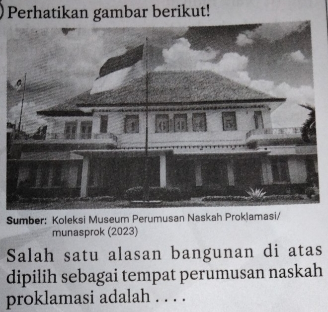 Perhatikan gambar berikut! 
Sumber: Koleksi Museum Perumusan Naskah Proklamasi/ 
munasprok (2023) 
Salah satu alasan bangunan di atas 
dipilih sebagai tempat perumusan naskah 
proklamasi adalah . . . .