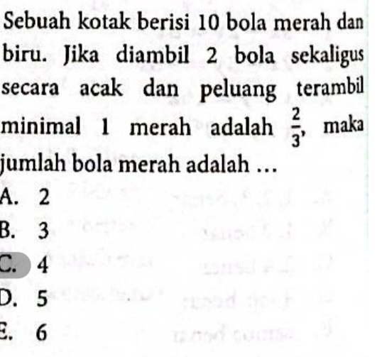 Sebuah kotak berisi 10 bola merah dan
biru. Jika diambil 2 bola sekaligus
secara acak dan peluang terambil
minimal 1 merah adalah  2/3 , maka
jumlah bola merah adalah …
A. 2
B. 3
C. 4
D. 5
E. 6